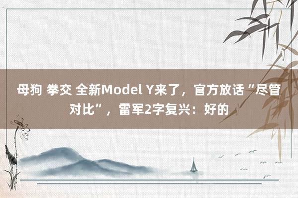 母狗 拳交 全新Model Y来了，官方放话“尽管对比”，雷军2字复兴：好的