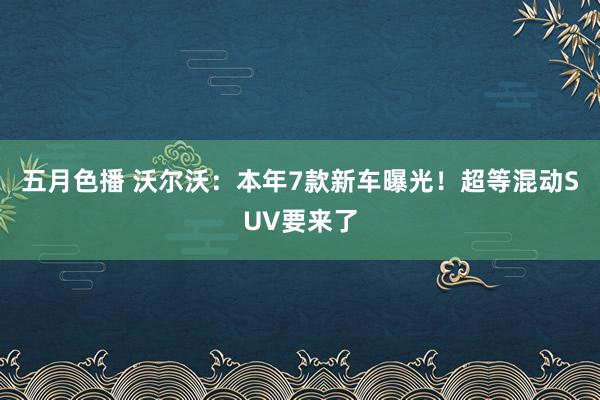 五月色播 沃尔沃：本年7款新车曝光！超等混动SUV要来了