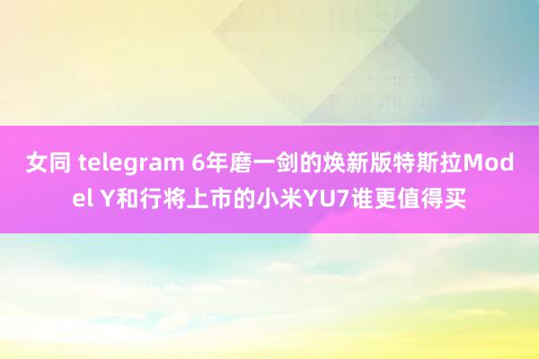 女同 telegram 6年磨一剑的焕新版特斯拉Model Y和行将上市的小米YU7谁更值得买