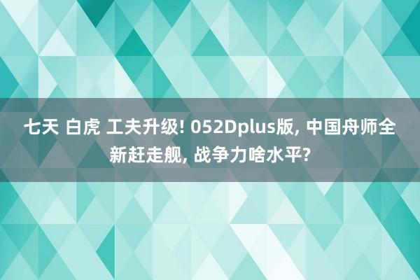 七天 白虎 工夫升级! 052Dplus版， 中国舟师全新赶走舰， 战争力啥水平?