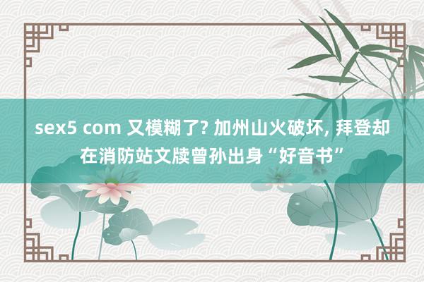 sex5 com 又模糊了? 加州山火破坏， 拜登却在消防站文牍曾孙出身“好音书”