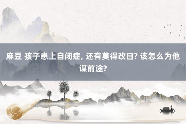 麻豆 孩子患上自闭症， 还有莫得改日? 该怎么为他谋前途?