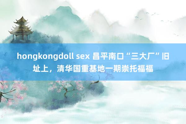 hongkongdoll sex 昌平南口“三大厂”旧址上，清华国重基地一期崇托福福