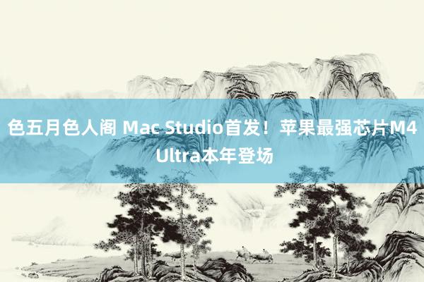 色五月色人阁 Mac Studio首发！苹果最强芯片M4 Ultra本年登场