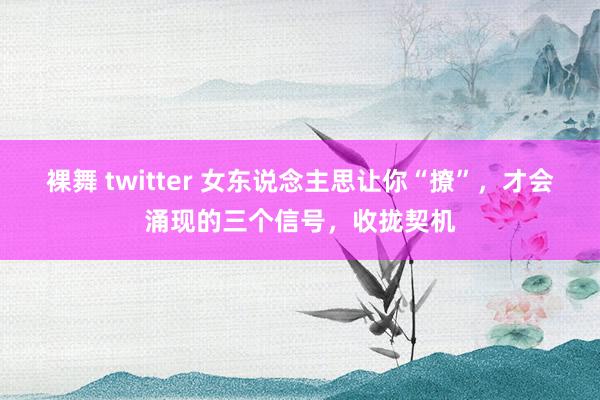 裸舞 twitter 女东说念主思让你“撩”，才会涌现的三个信号，收拢契机