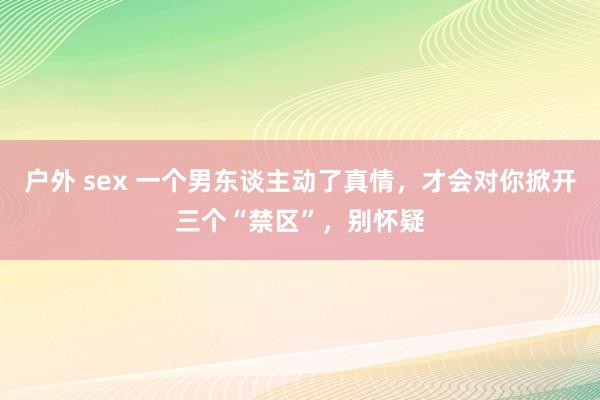 户外 sex 一个男东谈主动了真情，才会对你掀开三个“禁区”，别怀疑