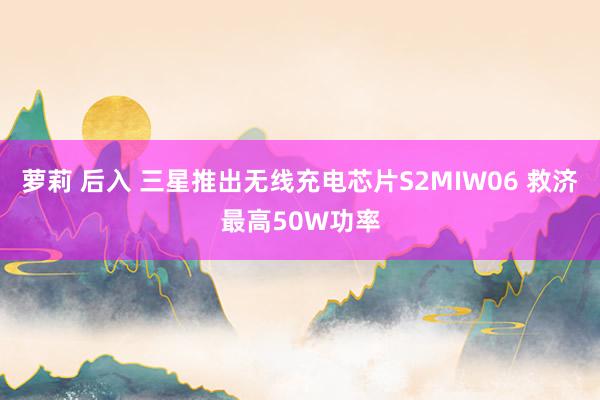 萝莉 后入 三星推出无线充电芯片S2MIW06 救济最高50W功率