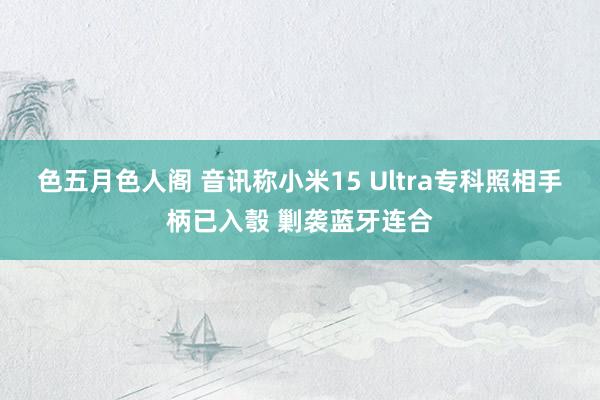 色五月色人阁 音讯称小米15 Ultra专科照相手柄已入彀 剿袭蓝牙连合