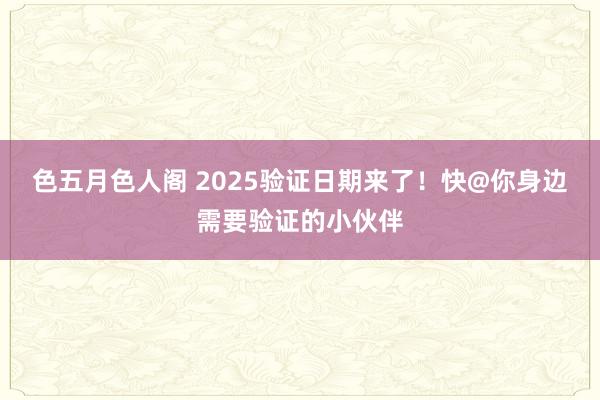 色五月色人阁 2025验证日期来了！快@你身边需要验证的小伙伴