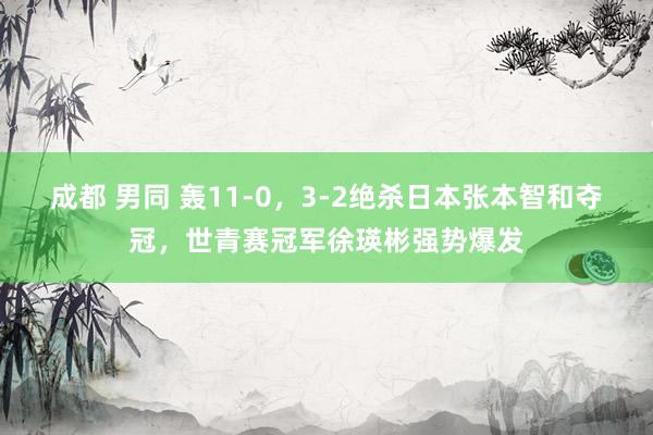 成都 男同 轰11-0，3-2绝杀日本张本智和夺冠，世青赛冠军徐瑛彬强势爆发