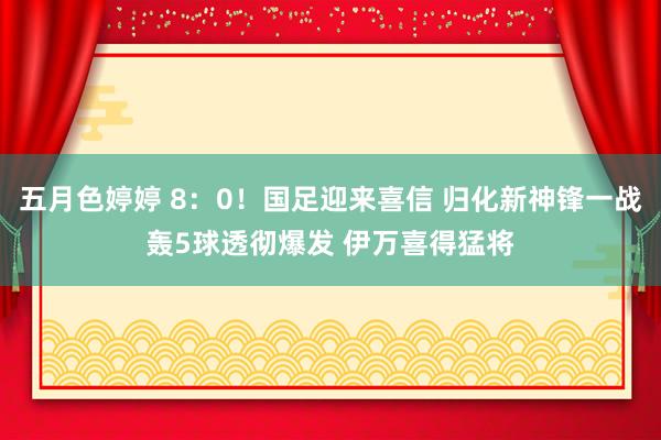 五月色婷婷 8：0！国足迎来喜信 归化新神锋一战轰5球透彻爆发 伊万喜得猛将