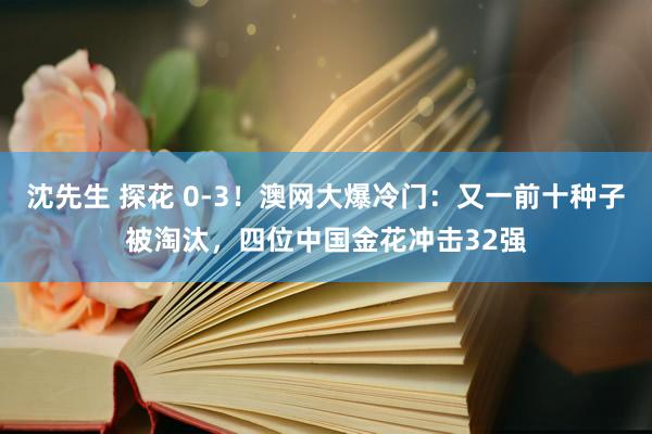 沈先生 探花 0-3！澳网大爆冷门：又一前十种子被淘汰，四位中国金花冲击32强