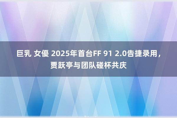 巨乳 女優 2025年首台FF 91 2.0告捷录用，贾跃亭与团队碰杯共庆