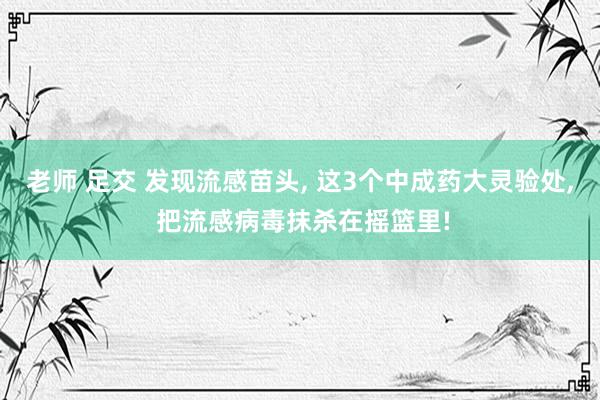 老师 足交 发现流感苗头， 这3个中成药大灵验处， 把流感病毒抹杀在摇篮里!