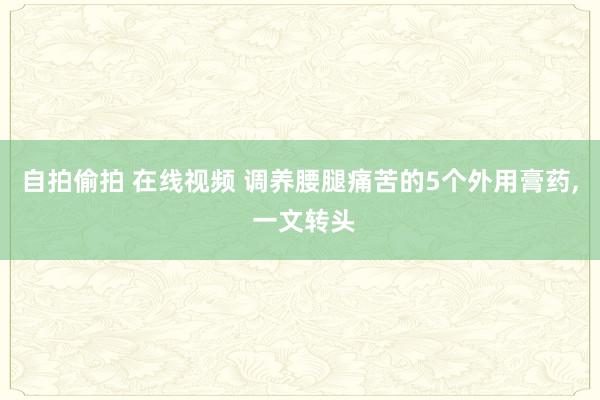 自拍偷拍 在线视频 调养腰腿痛苦的5个外用膏药， 一文转头