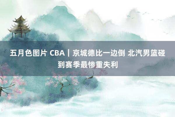 五月色图片 CBA｜京城德比一边倒 北汽男篮碰到赛季最惨重失利