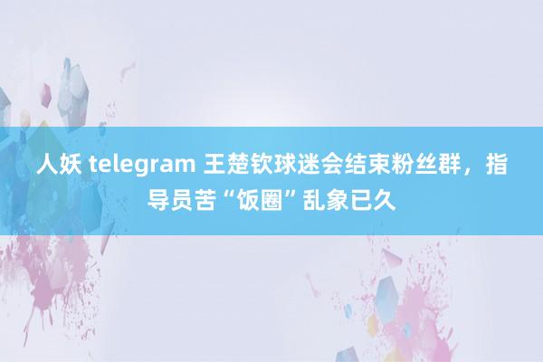 人妖 telegram 王楚钦球迷会结束粉丝群，指导员苦“饭圈”乱象已久