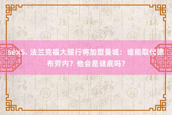 sex5. 法兰克福大腿行将加盟曼城：谁能取代德布劳内？他会是谜底吗？