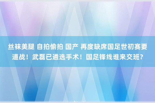 丝袜美腿 自拍偷拍 国产 再度缺席国足世初赛要道战！武磊已遴选手术！国足锋线谁来交班？