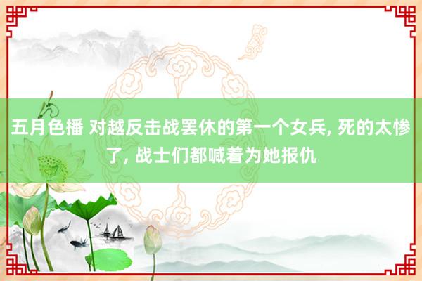 五月色播 对越反击战罢休的第一个女兵， 死的太惨了， 战士们都喊着为她报仇