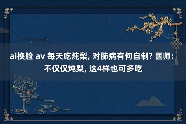 ai换脸 av 每天吃炖梨， 对肺病有何自制? 医师: 不仅仅炖梨， 这4样也可多吃