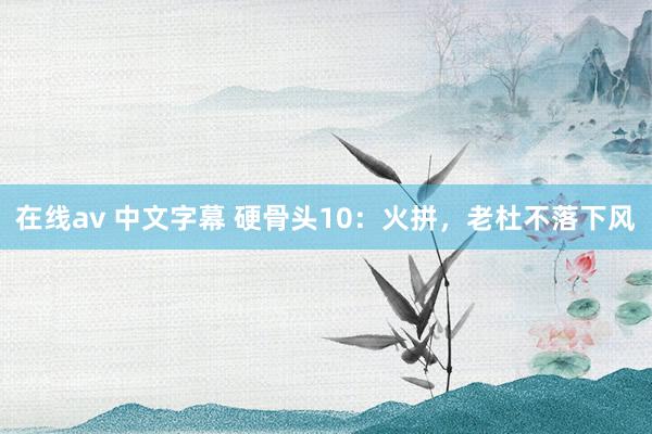 在线av 中文字幕 硬骨头10：火拼，老杜不落下风