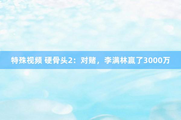 特殊视频 硬骨头2：对赌，李满林赢了3000万