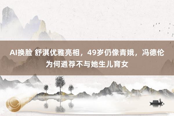 AI换脸 舒淇优雅亮相，49岁仍像青娥，冯德伦为何遴荐不与她生儿育女