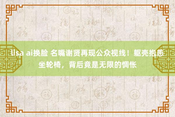 lisa ai换脸 名嘴谢贤再现公众视线！躯壳抱恙坐轮椅，背后竟是无限的惆怅